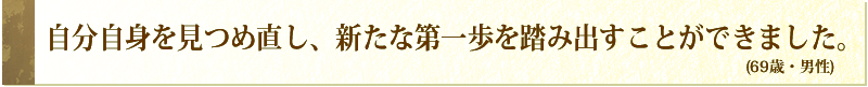 自分自身を見つめ直し、新たな第一歩を踏み出すことができました。(69歳・男性)
